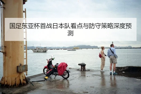 国足东亚杯首战日本队看点与防守策略深度预测