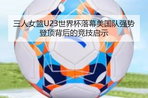 三人女篮U23世界杯落幕美国队强势登顶背后的竞技启示